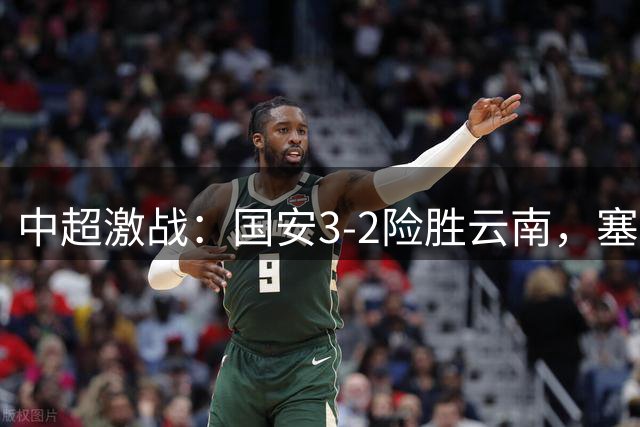 中超激战：国安3-2险胜云南，塞尔吉尼奥头槌定乾坤