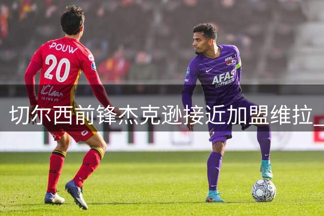 切尔西前锋杰克逊接近加盟维拉 那不勒斯关注蓝军小将吉乌