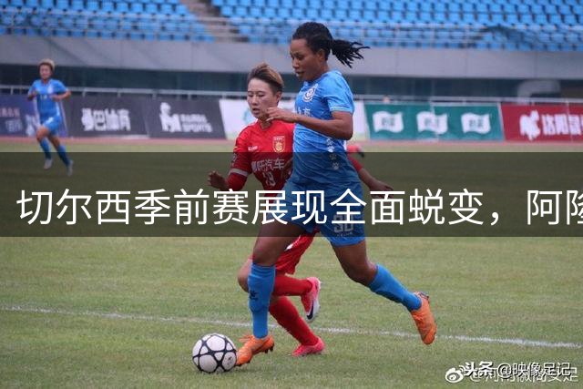 切尔西季前赛展现全面蜕变，阿隆索战术革新激活球队潜力