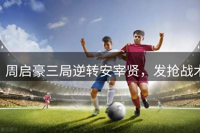 周启豪三局逆转安宰贤，发抢战术奏效显威瑞典大满贯