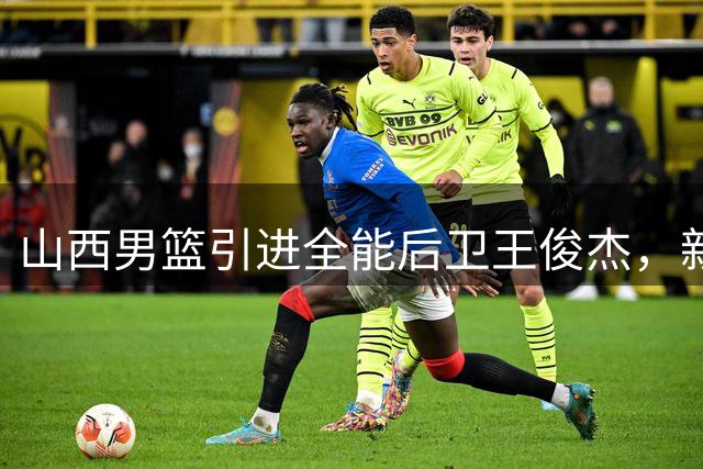 山西男篮引进全能后卫王俊杰，新赛季战术体系或将全面升级