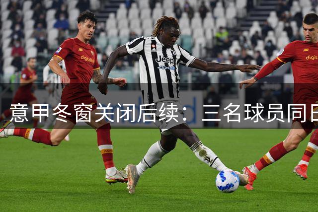 意甲冬窗关闭后续：三名球员同日转会，两人登陆土耳其