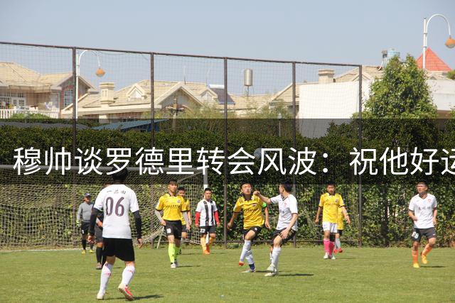 穆帅谈罗德里转会风波：祝他好运但别太顺 皇马阵容已完备