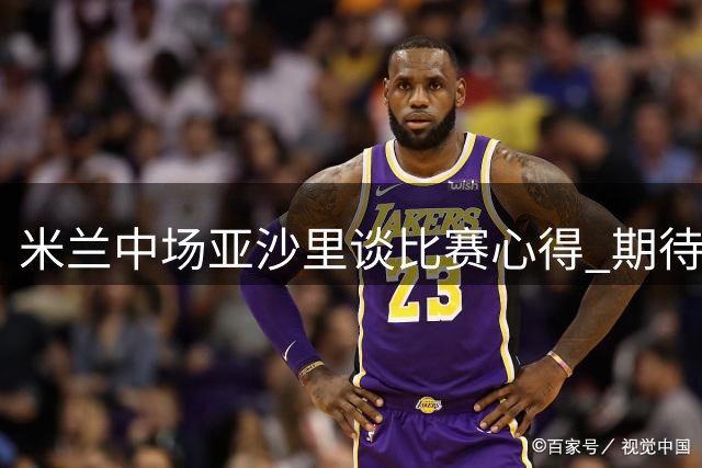 米兰中场亚沙里谈比赛心得 期待与莫德里奇搭档