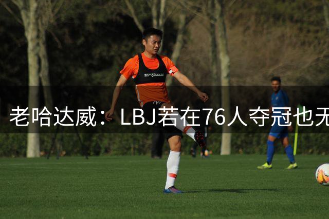 老哈达威：LBJ若在76人夺冠也无法超越摩西·马龙 毕竟这阵容太强