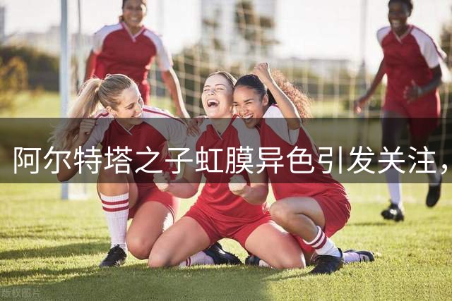 阿尔特塔之子虹膜异色引发关注，18岁以下梯队完成首秀